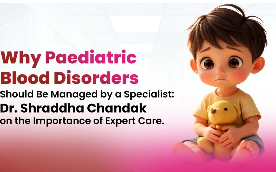 Why Paediatric Blood Disorders Should Be Managed by a Specialist: Dr. Shraddha Chandak on the Importance of Expert Care